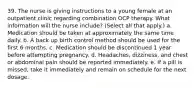 39. The nurse is giving instructions to a young female at an outpatient clinic regarding combination OCP therapy. What information will the nurse include? (Select all that apply.) a. Medication should be taken at approximately the same time daily. b. A back up birth control method should be used for the first 6 months. c. Medication should be discontinued 1 year before attempting pregnancy. d. Headaches, dizziness, and chest or abdominal pain should be reported immediately. e. If a pill is missed, take it immediately and remain on schedule for the next dosage.