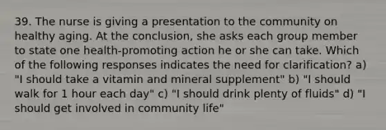 39. The nurse is giving a presentation to the community on healthy aging. At the conclusion, she asks each group member to state one health-promoting action he or she can take. Which of the following responses indicates the need for clarification? a) "I should take a vitamin and mineral supplement" b) "I should walk for 1 hour each day" c) "I should drink plenty of fluids" d) "I should get involved in community life"