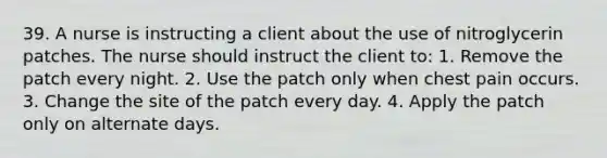 39. A nurse is instructing a client about the use of nitroglycerin patches. The nurse should instruct the client to: 1. Remove the patch every night. 2. Use the patch only when chest pain occurs. 3. Change the site of the patch every day. 4. Apply the patch only on alternate days.