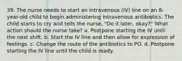 39. The nurse needs to start an intravenous (IV) line on an 8-year-old child to begin administering intravenous antibiotics. The child starts to cry and tells the nurse, "Do it later, okay?" What action should the nurse take? a. Postpone starting the IV until the next shift. b. Start the IV line and then allow for expression of feelings. c. Change the route of the antibiotics to PO. d. Postpone starting the IV line until the child is ready.