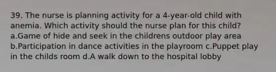 39. The nurse is planning activity for a 4-year-old child with anemia. Which activity should the nurse plan for this child? a.Game of hide and seek in the childrens outdoor play area b.Participation in dance activities in the playroom c.Puppet play in the childs room d.A walk down to the hospital lobby