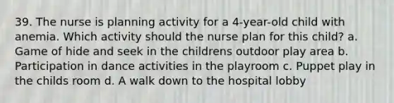 39. The nurse is planning activity for a 4-year-old child with anemia. Which activity should the nurse plan for this child? a. Game of hide and seek in the childrens outdoor play area b. Participation in dance activities in the playroom c. Puppet play in the childs room d. A walk down to the hospital lobby