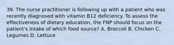 39. The nurse practitioner is following up with a patient who was recently diagnosed with vitamin B12 deficiency. To assess the effectiveness of dietary education, the FNP should focus on the patient's intake of which food source? A. Broccoli B. Chicken C. Legumes D. Lettuce