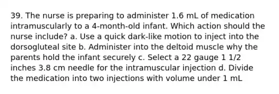 39. The nurse is preparing to administer 1.6 mL of medication intramuscularly to a 4-month-old infant. Which action should the nurse include? a. Use a quick dark-like motion to inject into the dorsogluteal site b. Administer into the deltoid muscle why the parents hold the infant securely c. Select a 22 gauge 1 1/2 inches 3.8 cm needle for the intramuscular injection d. Divide the medication into two injections with volume under 1 mL