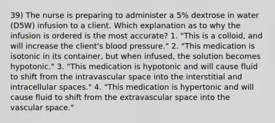 39) The nurse is preparing to administer a 5% dextrose in water (D5W) infusion to a client. Which explanation as to why the infusion is ordered is the most accurate? 1. "This is a colloid, and will increase the client's blood pressure." 2. "This medication is isotonic in its container, but when infused, the solution becomes hypotonic." 3. "This medication is hypotonic and will cause fluid to shift from the intravascular space into the interstitial and intracellular spaces." 4. "This medication is hypertonic and will cause fluid to shift from the extravascular space into the vascular space."