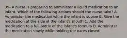 39- A nurse is preparing to administer a liquid medication to an infant. Which of the following actions should the nurse take? A. Administer the medication while the infant is supine B. Give the medication at the side of the infant's mouth C. Add the medication to a full bottle of the infant's formula D. Administer the medication slowly while holding the nares closed