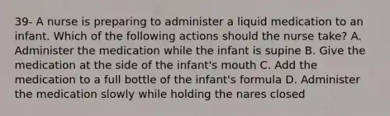 39- A nurse is preparing to administer a liquid medication to an infant. Which of the following actions should the nurse take? A. Administer the medication while the infant is supine B. Give the medication at the side of the infant's mouth C. Add the medication to a full bottle of the infant's formula D. Administer the medication slowly while holding the nares closed