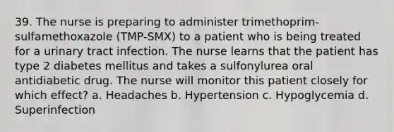 39. The nurse is preparing to administer trimethoprim-sulfamethoxazole (TMP-SMX) to a patient who is being treated for a urinary tract infection. The nurse learns that the patient has type 2 diabetes mellitus and takes a sulfonylurea oral antidiabetic drug. The nurse will monitor this patient closely for which effect? a. Headaches b. Hypertension c. Hypoglycemia d. Superinfection