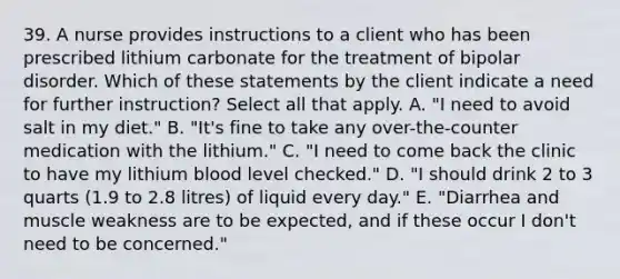 39. A nurse provides instructions to a client who has been prescribed lithium carbonate for the treatment of bipolar disorder. Which of these statements by the client indicate a need for further instruction? Select all that apply. A. "I need to avoid salt in my diet." B. "It's fine to take any over-the-counter medication with the lithium." C. "I need to come back the clinic to have my lithium blood level checked." D. "I should drink 2 to 3 quarts (1.9 to 2.8 litres) of liquid every day." E. "Diarrhea and muscle weakness are to be expected, and if these occur I don't need to be concerned."