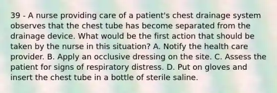 39 - A nurse providing care of a patient's chest drainage system observes that the chest tube has become separated from the drainage device. What would be the first action that should be taken by the nurse in this situation? A. Notify the health care provider. B. Apply an occlusive dressing on the site. C. Assess the patient for signs of respiratory distress. D. Put on gloves and insert the chest tube in a bottle of sterile saline.