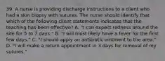 39. A nurse is providing discharge instructions to a client who had a skin biopsy with sutures. The nurse should identify that which of the following client statements indicates that the teaching has been effective? A. "I can expect redness around the site for 5 to 7 days." B. "I will most likely have a fever for the first few days." C. "I should apply an antibiotic ointment to the area." D. "I will make a return appointment in 3 days for removal of my sutures."