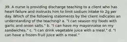 39. A nurse is providing discharge teaching to a client who has heart failure and instructs him to limit sodium intake to 2g per day. Which of the following statements by the client indicates an understanding of the teaching? a. "I can season my foods with garlic and onion salts." b. "I can have my mayonnaise on my sandwiches." c. "I can drink vegetable juice with a meal." d. "I can have a frozen fruit juice with a meal."