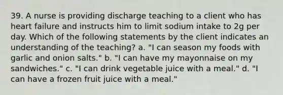 39. A nurse is providing discharge teaching to a client who has heart failure and instructs him to limit sodium intake to 2g per day. Which of the following statements by the client indicates an understanding of the teaching? a. "I can season my foods with garlic and onion salts." b. "I can have my mayonnaise on my sandwiches." c. "I can drink vegetable juice with a meal." d. "I can have a frozen fruit juice with a meal."