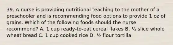 39. A nurse is providing nutritional teaching to the mother of a preschooler and is recommending food options to provide 1 oz of grains. Which of the following foods should the nurse recommend? A. 1 cup ready-to-eat cereal flakes B. ½ slice whole wheat bread C. 1 cup cooked rice D. ½ flour tortilla