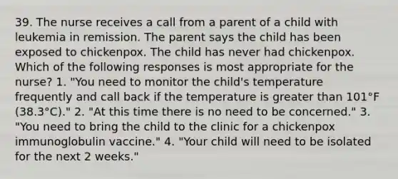 39. The nurse receives a call from a parent of a child with leukemia in remission. The parent says the child has been exposed to chickenpox. The child has never had chickenpox. Which of the following responses is most appropriate for the nurse? 1. "You need to monitor the child's temperature frequently and call back if the temperature is greater than 101°F (38.3°C)." 2. "At this time there is no need to be concerned." 3. "You need to bring the child to the clinic for a chickenpox immunoglobulin vaccine." 4. "Your child will need to be isolated for the next 2 weeks."