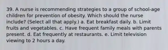 39. A nurse is recommending strategies to a group of school-age children for prevention of obesity. Which should the nurse include? (Select all that apply.) a. Eat breakfast daily. b. Limit fruits and vegetables. c. Have frequent family meals with parents present. d. Eat frequently at restaurants. e. Limit television viewing to 2 hours a day.