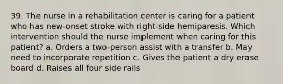 39. The nurse in a rehabilitation center is caring for a patient who has new-onset stroke with right-side hemiparesis. Which intervention should the nurse implement when caring for this patient? a. Orders a two-person assist with a transfer b. May need to incorporate repetition c. Gives the patient a dry erase board d. Raises all four side rails