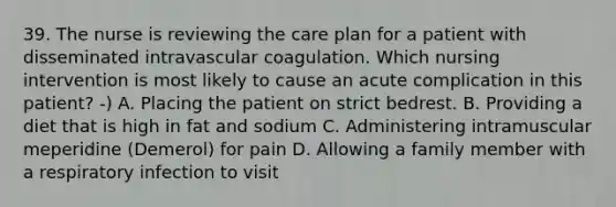 39. The nurse is reviewing the care plan for a patient with disseminated intravascular coagulation. Which nursing intervention is most likely to cause an acute complication in this patient? -) A. Placing the patient on strict bedrest. B. Providing a diet that is high in fat and sodium C. Administering intramuscular meperidine (Demerol) for pain D. Allowing a family member with a respiratory infection to visit