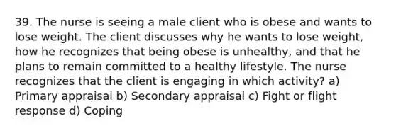 39. The nurse is seeing a male client who is obese and wants to lose weight. The client discusses why he wants to lose weight, how he recognizes that being obese is unhealthy, and that he plans to remain committed to a healthy lifestyle. The nurse recognizes that the client is engaging in which activity? a) Primary appraisal b) Secondary appraisal c) Fight or flight response d) Coping