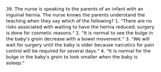 39. The nurse is speaking to the parents of an infant with an inguinal hernia. The nurse knows the parents understand the teaching when they say which of the following? 1. "There are no risks associated with waiting to have the hernia reduced; surgery is done for cosmetic reasons." 2. "It is normal to see the bulge in the baby's groin decrease with a bowel movement." 3. "We will wait for surgery until the baby is older because narcotics for pain control will be required for several days." 4. "It is normal for the bulge in the baby's groin to look smaller when the baby is asleep."