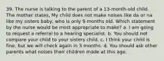 39. The nurse is talking to the parent of a 13-month-old child. The mother states, My child does not make noises like da or na like my sisters baby, who is only 9 months old. Which statement by the nurse would be most appropriate to make? a. I am going to request a referral to a hearing specialist. b. You should not compare your child to your sisters child. c. I think your child is fine, but we will check again in 3 months. d. You should ask other parents what noises their children made at this age.