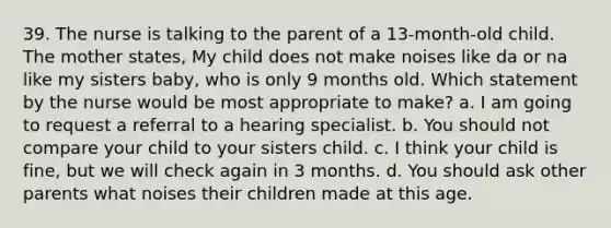 39. The nurse is talking to the parent of a 13-month-old child. The mother states, My child does not make noises like da or na like my sisters baby, who is only 9 months old. Which statement by the nurse would be most appropriate to make? a. I am going to request a referral to a hearing specialist. b. You should not compare your child to your sisters child. c. I think your child is fine, but we will check again in 3 months. d. You should ask other parents what noises their children made at this age.