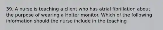 39. A nurse is teaching a client who has atrial fibrillation about the purpose of wearing a Holter monitor. Which of the following information should the nurse include in the teaching