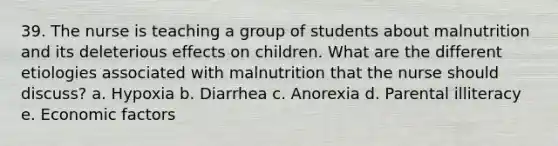 39. The nurse is teaching a group of students about malnutrition and its deleterious effects on children. What are the different etiologies associated with malnutrition that the nurse should discuss? a. Hypoxia b. Diarrhea c. Anorexia d. Parental illiteracy e. Economic factors