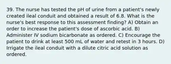 39. The nurse has tested the pH of urine from a patient's newly created ileal conduit and obtained a result of 6.8. What is the nurse's best response to this assessment finding? A) Obtain an order to increase the patient's dose of ascorbic acid. B) Administer IV sodium bicarbonate as ordered. C) Encourage the patient to drink at least 500 mL of water and retest in 3 hours. D) Irrigate the ileal conduit with a dilute citric acid solution as ordered.