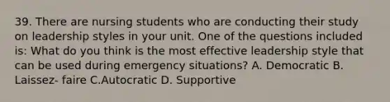 39. There are nursing students who are conducting their study on leadership styles in your unit. One of the questions included is: What do you think is the most effective leadership style that can be used during emergency situations? A. Democratic B. Laissez- faire C.Autocratic D. Supportive