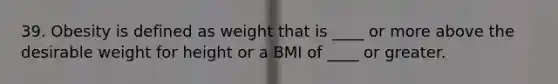 39. Obesity is defined as weight that is ____ or more above the desirable weight for height or a BMI of ____ or greater.