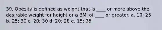 39. Obesity is defined as weight that is ____ or more above the desirable weight for height or a BMI of ____ or greater. a. 10; 25 b. 25; 30 c. 20; 30 d. 20; 28 e. 15; 35