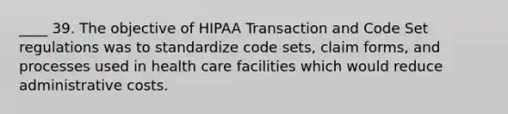 ____ 39. The objective of HIPAA Transaction and Code Set regulations was to standardize code sets, claim forms, and processes used in health care facilities which would reduce administrative costs.