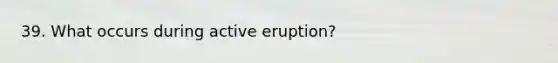 39. What occurs during active eruption?