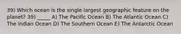 39) Which ocean is the single largest geographic feature on the planet? 39) _____ A) The Pacific Ocean B) The Atlantic Ocean C) The Indian Ocean D) The Southern Ocean E) The Antarctic Ocean