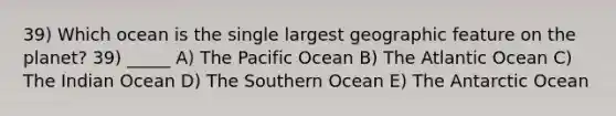 39) Which ocean is the single largest geographic feature on the planet? 39) _____ A) The Pacific Ocean B) The Atlantic Ocean C) The Indian Ocean D) The Southern Ocean E) The Antarctic Ocean