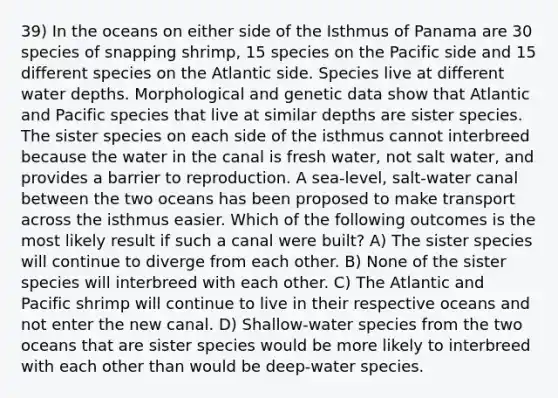 39) In the oceans on either side of the Isthmus of Panama are 30 species of snapping shrimp, 15 species on the Pacific side and 15 different species on the Atlantic side. Species live at different water depths. Morphological and genetic data show that Atlantic and Pacific species that live at similar depths are sister species. The sister species on each side of the isthmus cannot interbreed because the water in the canal is fresh water, not salt water, and provides a barrier to reproduction. A sea-level, salt-water canal between the two oceans has been proposed to make transport across the isthmus easier. Which of the following outcomes is the most likely result if such a canal were built? A) The sister species will continue to diverge from each other. B) None of the sister species will interbreed with each other. C) The Atlantic and Pacific shrimp will continue to live in their respective oceans and not enter the new canal. D) Shallow-water species from the two oceans that are sister species would be more likely to interbreed with each other than would be deep-water species.