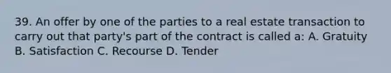 39. An offer by one of the parties to a real estate transaction to carry out that party's part of the contract is called a: A. Gratuity B. Satisfaction C. Recourse D. Tender