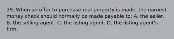 39. When an offer to purchase real property is made, the earnest money check should normally be made payable to: A. the seller. B. the selling agent. C. the listing agent. D. the listing agent's firm.