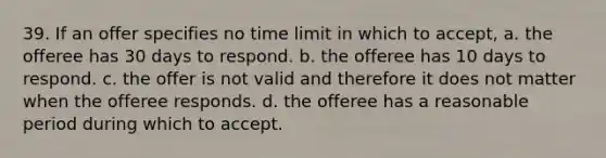 39. If an offer specifies no time limit in which to accept, a. the offeree has 30 days to respond. b. the offeree has 10 days to respond. c. the offer is not valid and therefore it does not matter when the offeree responds. d. the offeree has a reasonable period during which to accept.