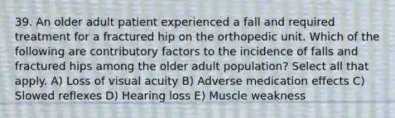 39. An older adult patient experienced a fall and required treatment for a fractured hip on the orthopedic unit. Which of the following are contributory factors to the incidence of falls and fractured hips among the older adult population? Select all that apply. A) Loss of visual acuity B) Adverse medication effects C) Slowed reflexes D) Hearing loss E) Muscle weakness