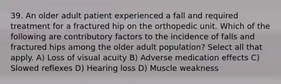 39. An older adult patient experienced a fall and required treatment for a fractured hip on the orthopedic unit. Which of the following are contributory factors to the incidence of falls and fractured hips among the older adult population? Select all that apply. A) Loss of visual acuity B) Adverse medication effects C) Slowed reflexes D) Hearing loss D) Muscle weakness