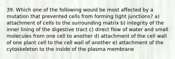 39. Which one of the following would be most affected by a mutation that prevented cells from forming tight junctions? a) attachment of cells to the surrounding matrix b) integrity of the inner lining of the digestive tract c) direct flow of water and small molecules from one cell to another d) attachment of the cell wall of one plant cell to the cell wall of another e) attachment of the cytoskeleton to the inside of the plasma membrane