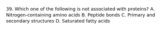 39. Which one of the following is not associated with proteins? A. Nitrogen-containing amino acids B. Peptide bonds C. Primary and secondary structures D. Saturated fatty acids