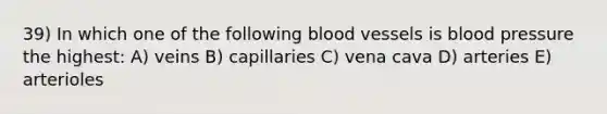 39) In which one of the following blood vessels is blood pressure the highest: A) veins B) capillaries C) vena cava D) arteries E) arterioles