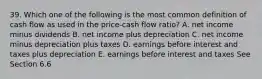 39. Which one of the following is the most common definition of cash flow as used in the price-cash flow ratio? A. net income minus dividends B. net income plus depreciation C. net income minus depreciation plus taxes D. earnings before interest and taxes plus depreciation E. earnings before interest and taxes See Section 6.6