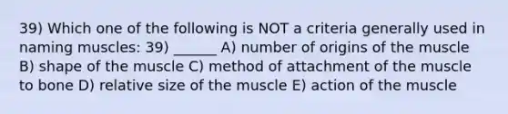 39) Which one of the following is NOT a criteria generally used in naming muscles: 39) ______ A) number of origins of the muscle B) shape of the muscle C) method of attachment of the muscle to bone D) relative size of the muscle E) action of the muscle