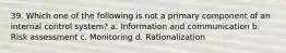 39. Which one of the following is not a primary component of an internal control system? a. Information and communication b. Risk assessment c. Monitoring d. Rationalization