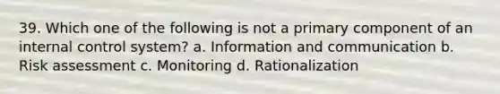 39. Which one of the following is not a primary component of an internal control system? a. Information and communication b. Risk assessment c. Monitoring d. Rationalization