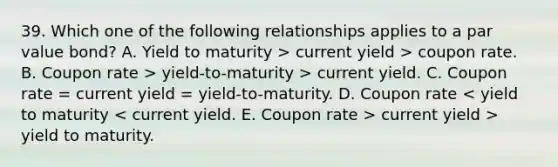 39. Which one of the following relationships applies to a par value bond? A. Yield to maturity > current yield > coupon rate. B. Coupon rate > yield-to-maturity > current yield. C. Coupon rate = current yield = yield-to-maturity. D. Coupon rate current yield > yield to maturity.